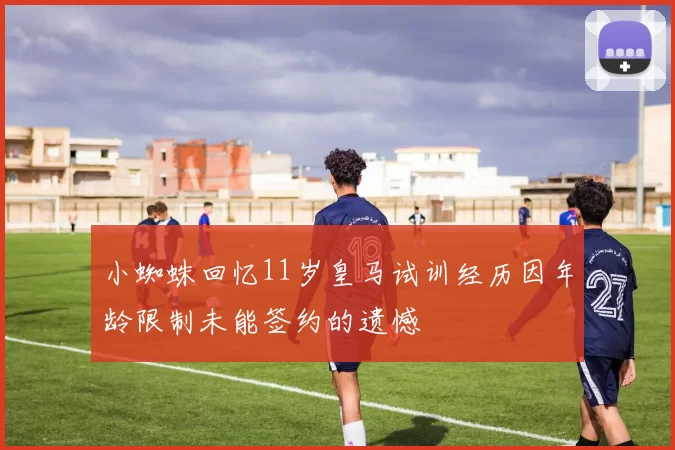 小蜘蛛回忆11岁皇马试训经历因年龄限制未能签约的遗憾