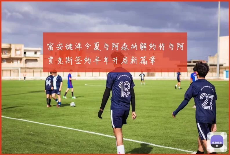 富安健洋今夏与阿森纳解约将与阿贾克斯签约半年开启新篇章