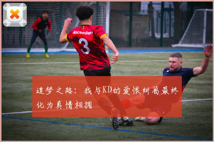 追梦之路：我与KD的爱恨纠葛最终化为真情相拥
