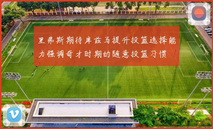 里弗斯期待库兹马提升投篮选择能力强调奇才时期的随意投篮习惯