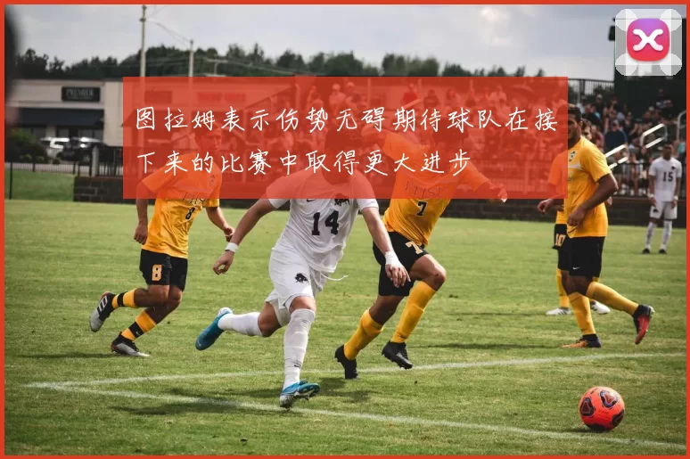 图拉姆表示伤势无碍期待球队在接下来的比赛中取得更大进步