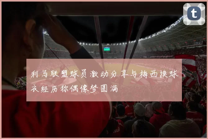 利马联盟球员激动分享与梅西换球衣经历称偶像梦圆满