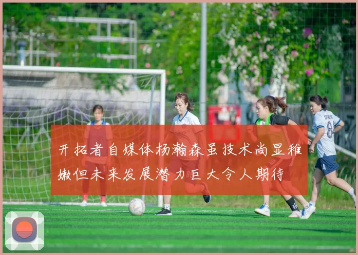 开拓者自媒体杨瀚森虽技术尚显稚嫩但未来发展潜力巨大令人期待