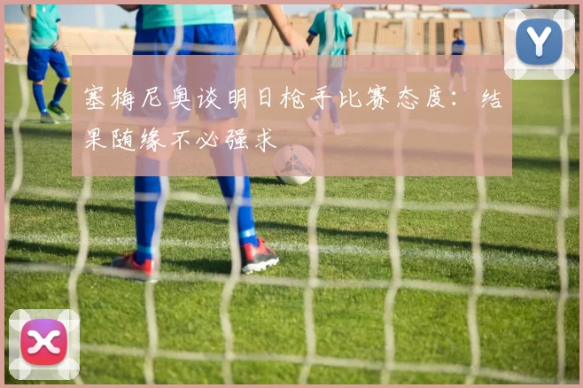 塞梅尼奥谈明日枪手比赛态度：结果随缘不必强求