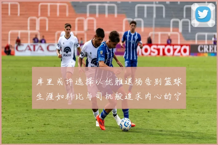 库里或许选择以优雅退场告别篮球生涯如科比与司机般追求内心的宁静