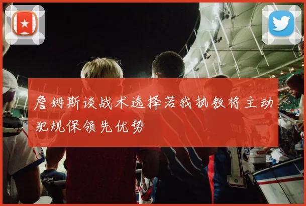 詹姆斯谈战术选择若我执教将主动犯规保领先优势