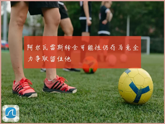 阿尔瓦雷斯转会可能性仍存马竞全力争取留住他