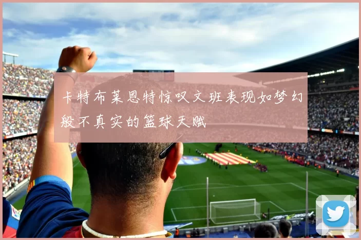 卡特布莱恩特惊叹文班表现如梦幻般不真实的篮球天赋