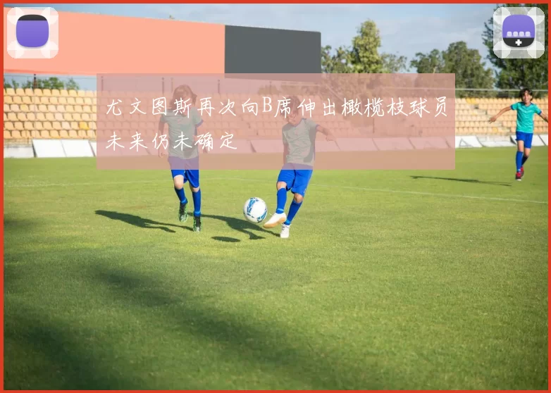 尤文图斯再次向B席伸出橄榄枝球员未来仍未确定