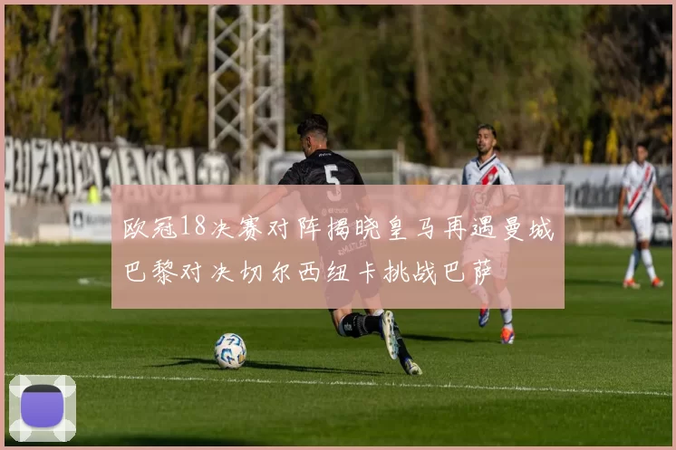 欧冠18决赛对阵揭晓皇马再遇曼城巴黎对决切尔西纽卡挑战巴萨