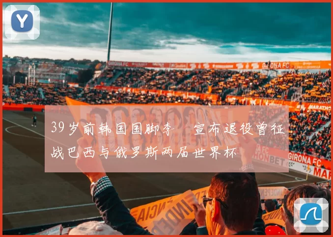 39岁前韩国国脚李镕宣布退役曾征战巴西与俄罗斯两届世界杯