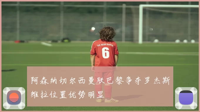 阿森纳切尔西曼联巴黎争夺罗杰斯维拉位置优势明显