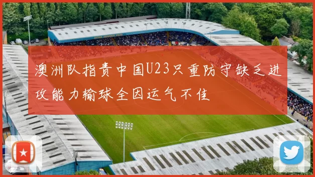 澳洲队指责中国U23只重防守缺乏进攻能力输球全因运气不佳