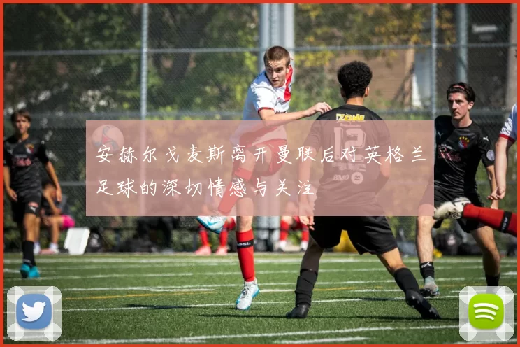 安赫尔戈麦斯离开曼联后对英格兰足球的深切情感与关注