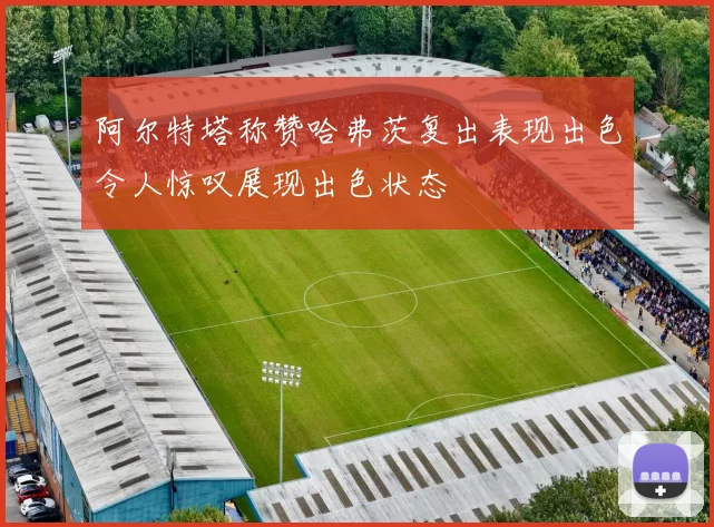阿尔特塔称赞哈弗茨复出表现出色令人惊叹展现出色状态
