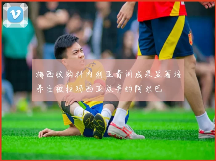 梅西收购科内利亚青训成果显著培养出被拉玛西亚放弃的阿尔巴
