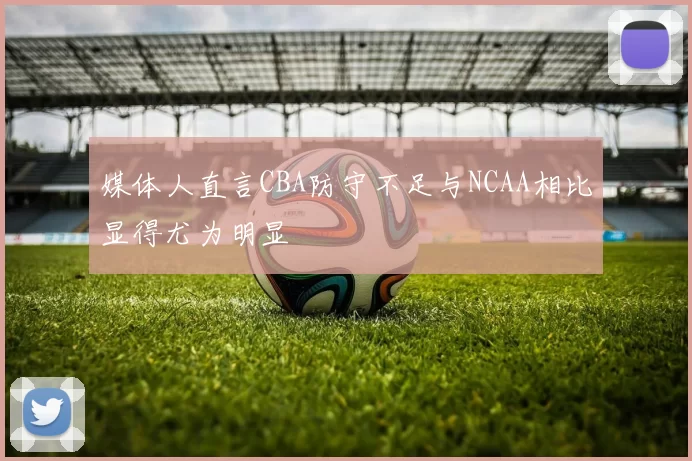 媒体人直言CBA防守不足与NCAA相比显得尤为明显