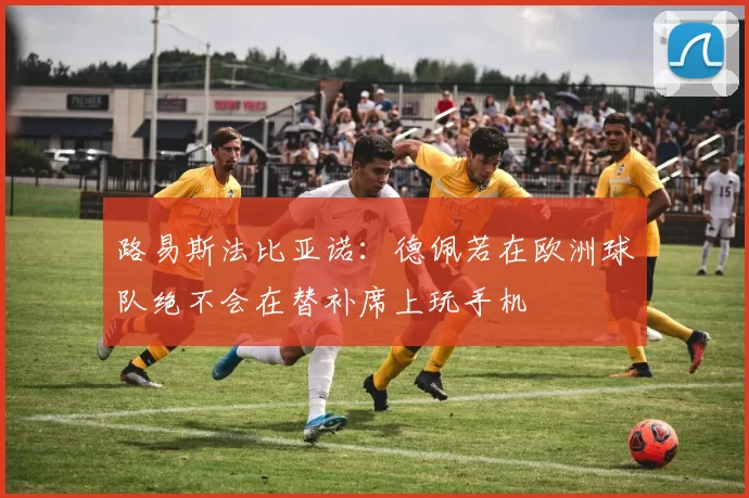 路易斯法比亚诺：德佩若在欧洲球队绝不会在替补席上玩手机