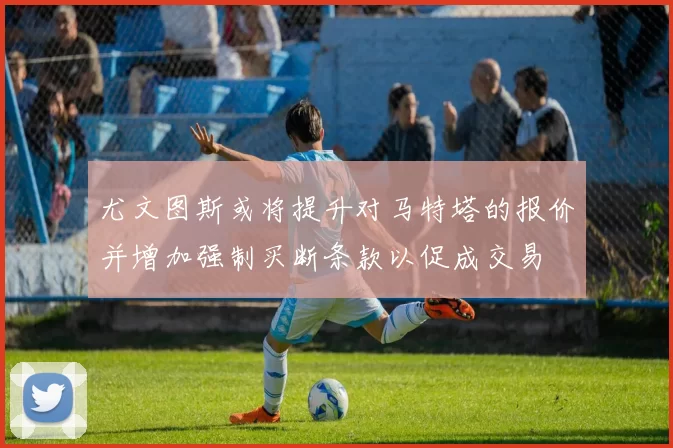 尤文图斯或将提升对马特塔的报价并增加强制买断条款以促成交易