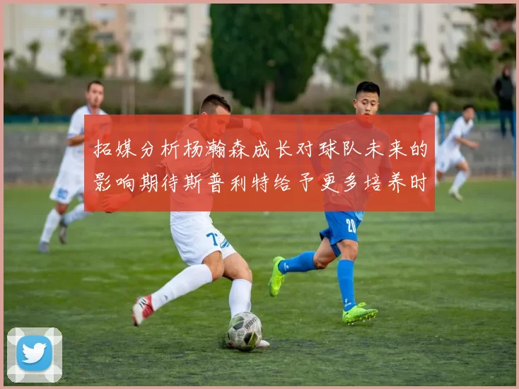 拓媒分析杨瀚森成长对球队未来的影响期待斯普利特给予更多培养时间
