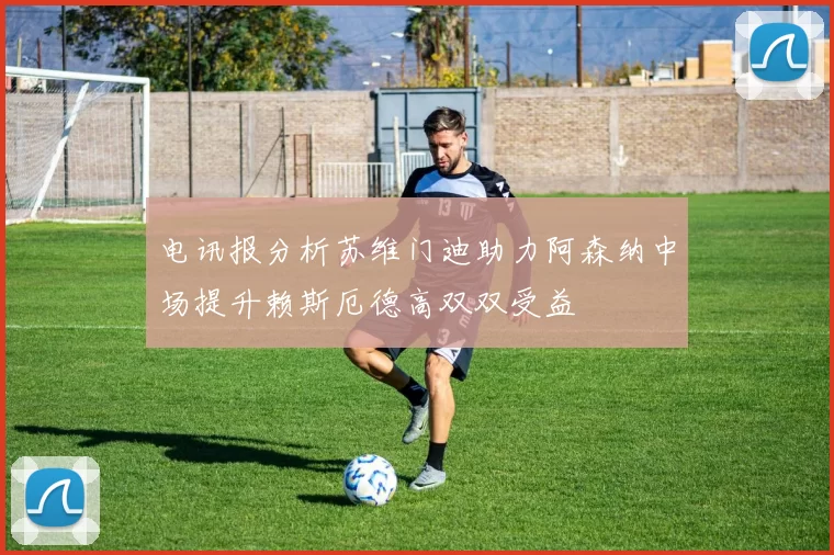 电讯报分析苏维门迪助力阿森纳中场提升赖斯厄德高双双受益