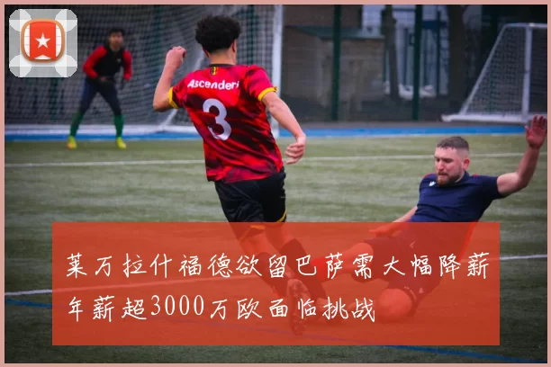 莱万拉什福德欲留巴萨需大幅降薪年薪超3000万欧面临挑战