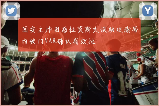 国安主帅困惑拉莫斯失误助攻谢蒂内破门VAR确认有效性